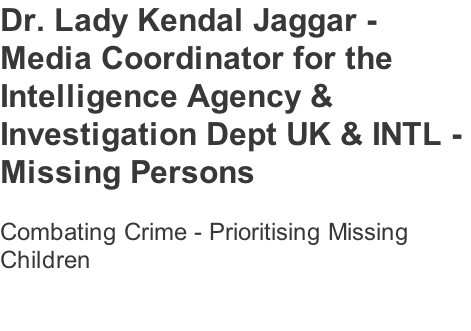 Dr. Lady Kendal Jaggar -  Media Coordinator for the  Intelligence Agency &  Investigation Dept UK & INTL -  Missing Persons   Combating Crime - Prioritising Missing  Children